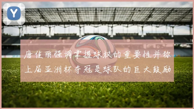 唐佳丽强调掌握球权的重要性并称上届亚洲杯夺冠是球队的巨大鼓励
