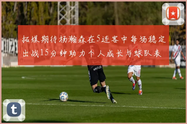 拓媒期待杨瀚森在5连客中每场稳定出战15分钟助力个人成长与球队表现