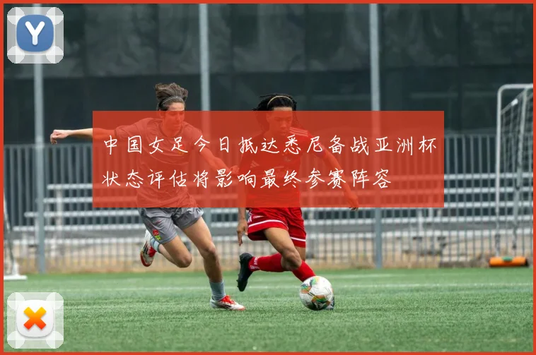 中国女足今日抵达悉尼备战亚洲杯状态评估将影响最终参赛阵容