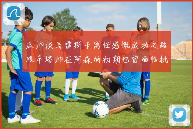 瓜帅谈马雷斯卡离任感慨成功之路艰辛塔帅在阿森纳初期也曾面临挑战