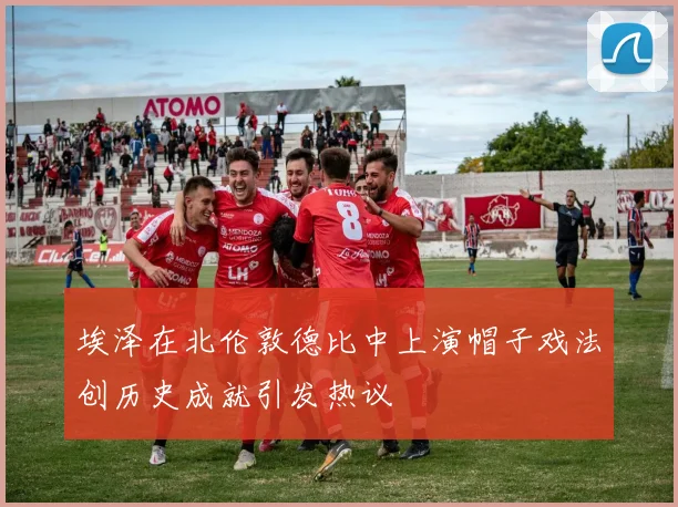 埃泽在北伦敦德比中上演帽子戏法创历史成就引发热议