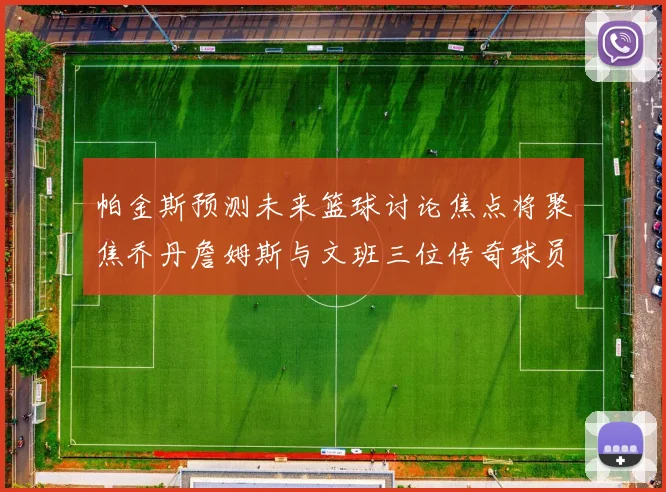 帕金斯预测未来篮球讨论焦点将聚焦乔丹詹姆斯与文班三位传奇球员
