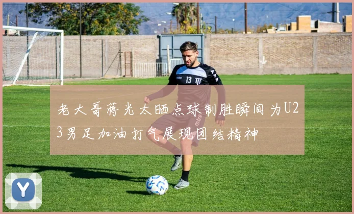 老大哥蒋光太晒点球制胜瞬间为U23男足加油打气展现团结精神