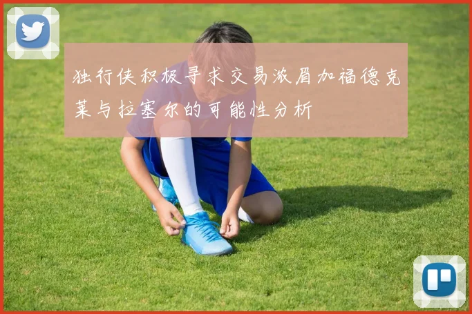 独行侠积极寻求交易浓眉加福德克莱与拉塞尔的可能性分析