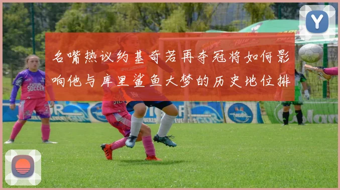 名嘴热议约基奇若再夺冠将如何影响他与库里鲨鱼大梦的历史地位排名
