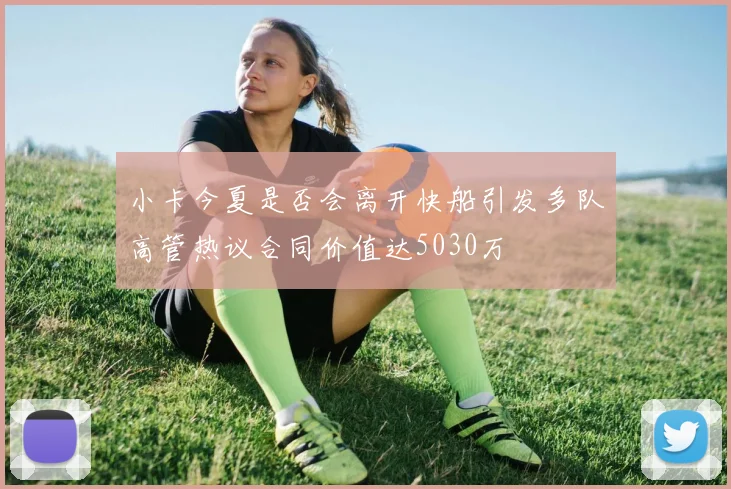 小卡今夏是否会离开快船引发多队高管热议合同价值达5030万