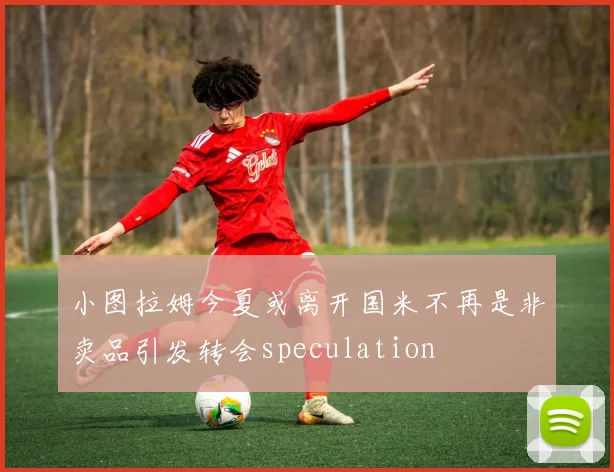 小图拉姆今夏或离开国米不再是非卖品引发转会speculation