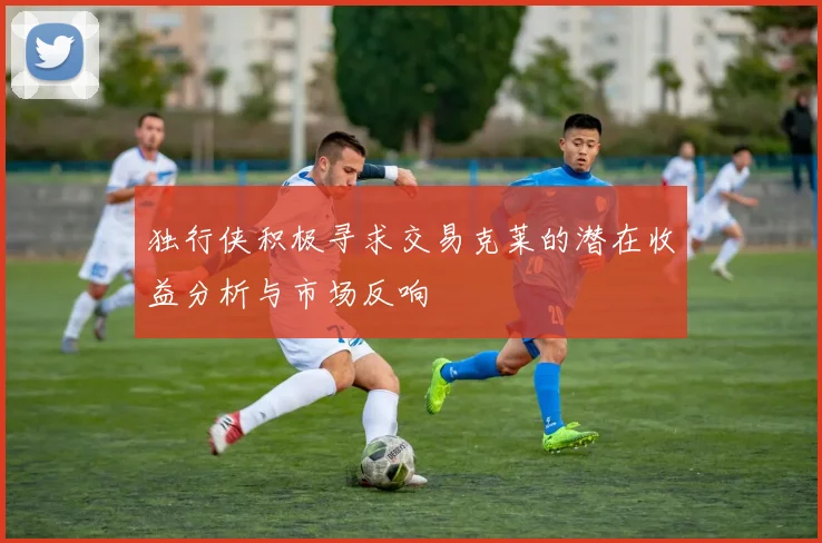 独行侠积极寻求交易克莱的潜在收益分析与市场反响