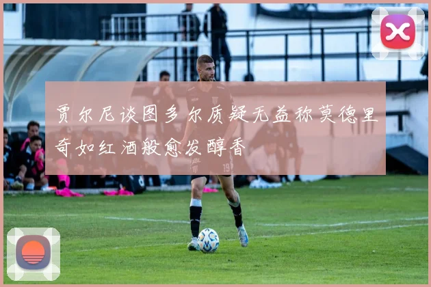 贾尔尼谈图多尔质疑无益称莫德里奇如红酒般愈发醇香
