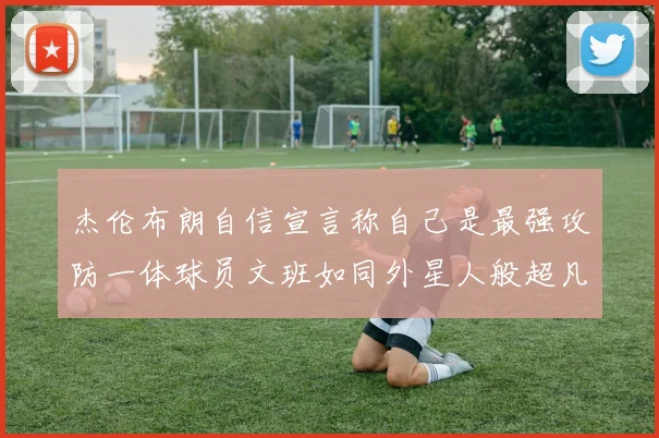 杰伦布朗自信宣言称自己是最强攻防一体球员文班如同外星人般超凡脱俗