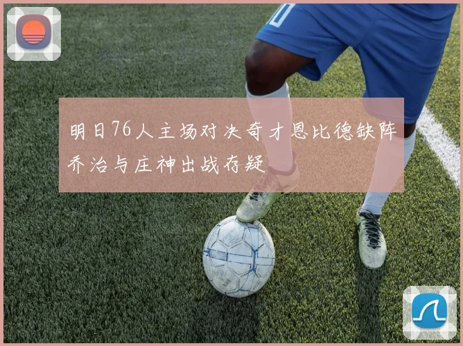 明日76人主场对决奇才恩比德缺阵乔治与庄神出战存疑