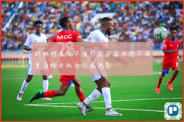科纳特表现不佳引发安菲尔德不满皇马转会机会已成泡影