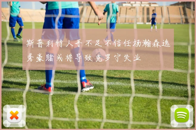 斯普利特人手不足不信任杨瀚森选秀豪赌或将导致克罗宁失业