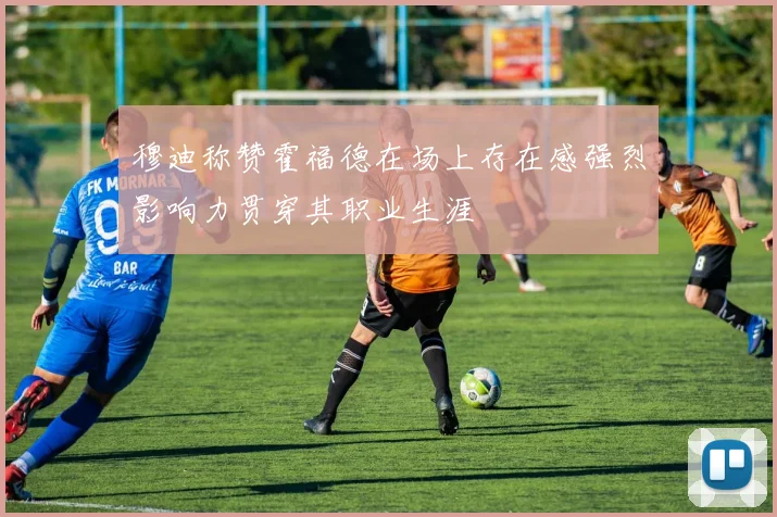 穆迪称赞霍福德在场上存在感强烈影响力贯穿其职业生涯