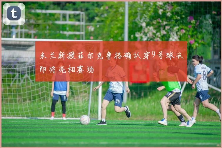 米兰新援菲尔克鲁格确认穿9号球衣即将亮相赛场
