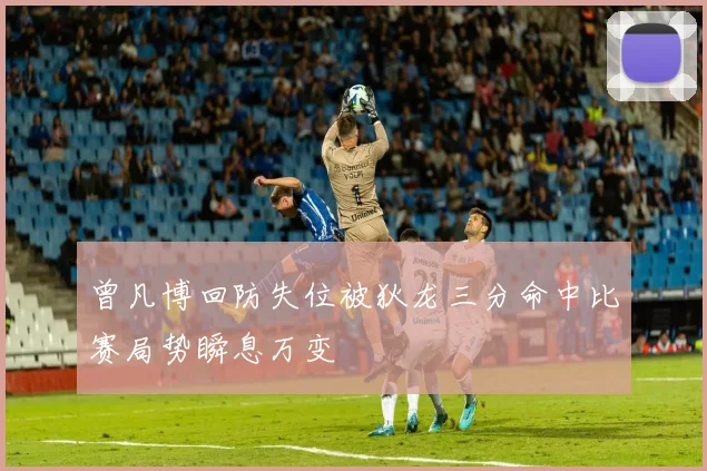 曾凡博回防失位被狄龙三分命中比赛局势瞬息万变