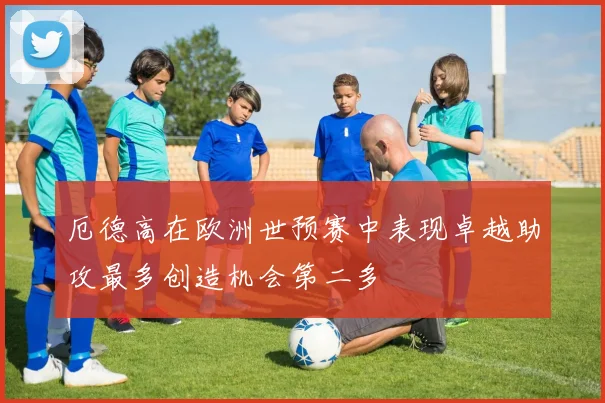 厄德高在欧洲世预赛中表现卓越助攻最多创造机会第二多