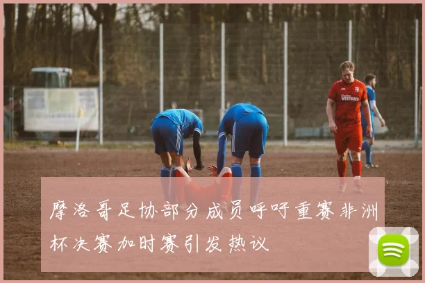 摩洛哥足协部分成员呼吁重赛非洲杯决赛加时赛引发热议
