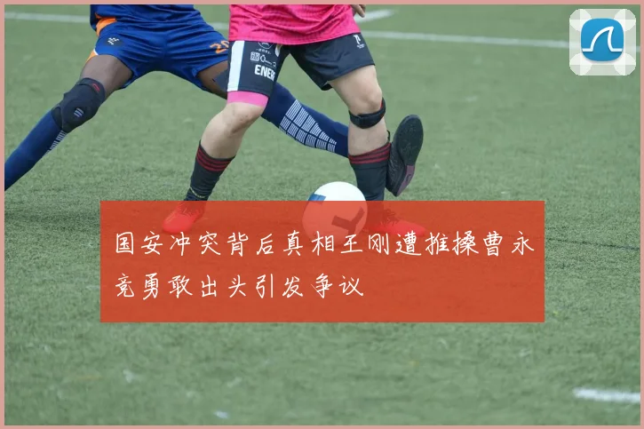 国安冲突背后真相王刚遭推搡曹永竞勇敢出头引发争议