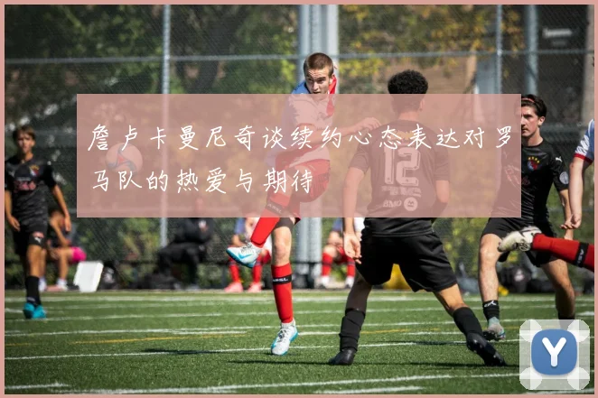 詹卢卡曼尼奇谈续约心态表达对罗马队的热爱与期待