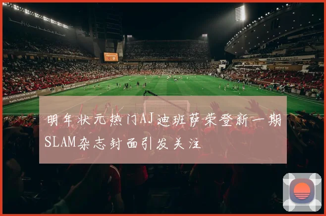 明年状元热门AJ迪班萨荣登新一期SLAM杂志封面引发关注