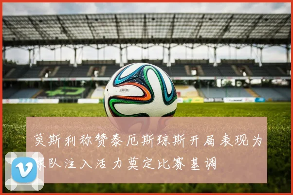 莫斯利称赞泰厄斯琼斯开局表现为球队注入活力奠定比赛基调