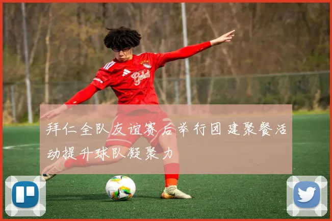 拜仁全队友谊赛后举行团建聚餐活动提升球队凝聚力