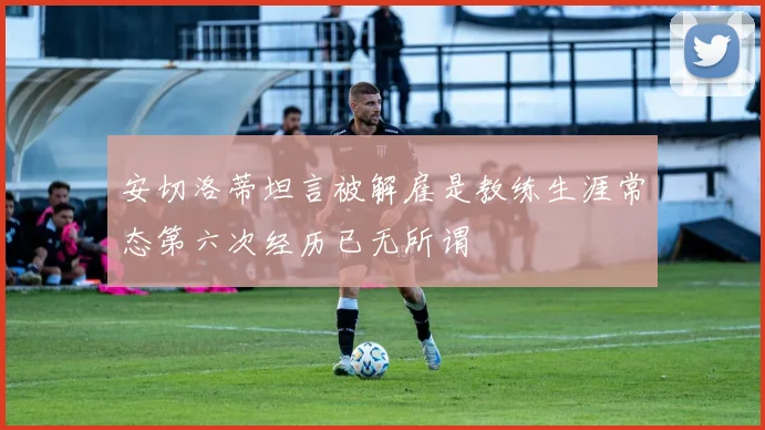 安切洛蒂坦言被解雇是教练生涯常态第六次经历已无所谓