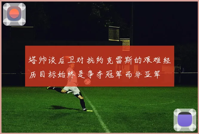 塔帅谈后卫对抗约克雷斯的艰难经历目标始终是争夺冠军而非亚军