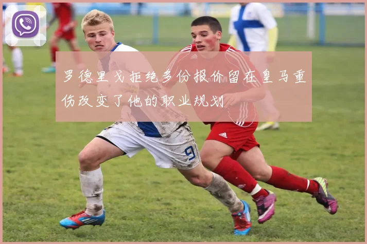 罗德里戈拒绝多份报价留在皇马重伤改变了他的职业规划